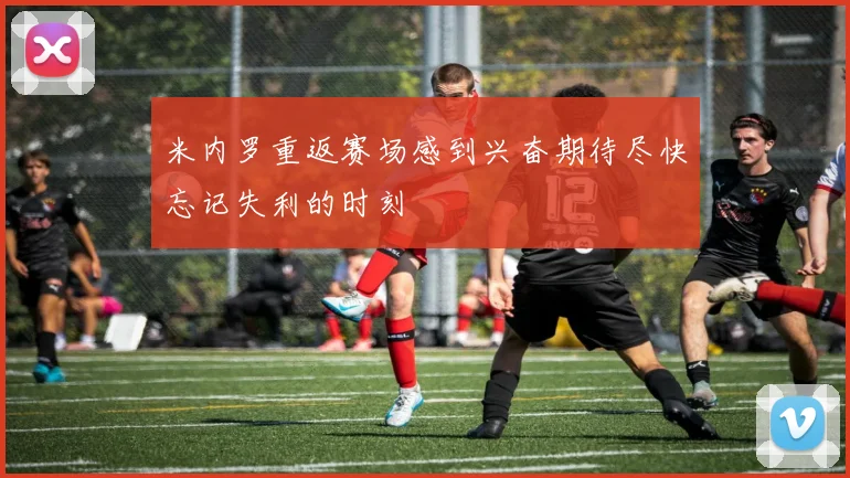 米内罗重返赛场感到兴奋期待尽快忘记失利的时刻