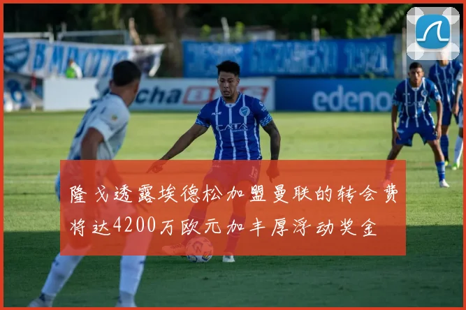 隆戈透露埃德松加盟曼联的转会费将达4200万欧元加丰厚浮动奖金