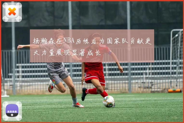 杨瀚森在NBA历练后为国家队贡献更大力量展现显著成长