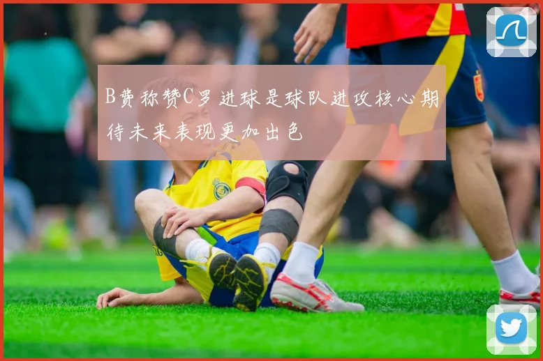 B费称赞C罗进球是球队进攻核心期待未来表现更加出色