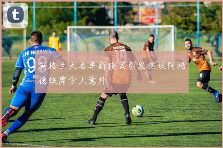 英格兰大名单新模式引发热议阿诺德缺席令人意外