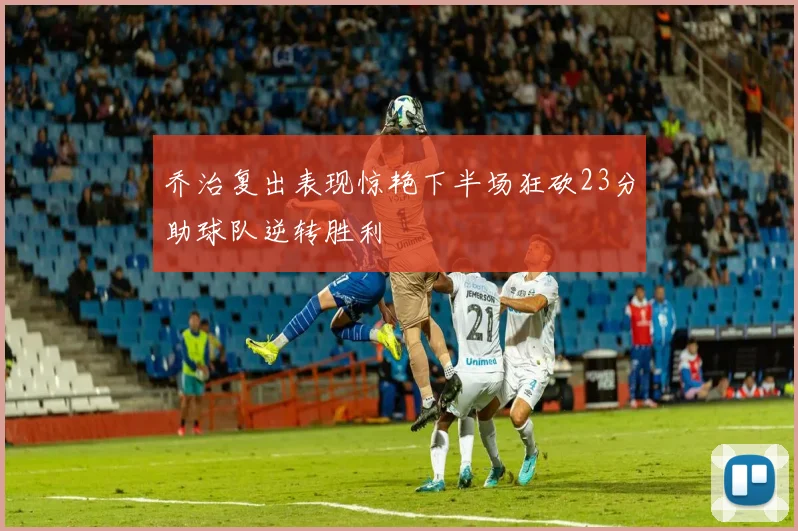 乔治复出表现惊艳下半场狂砍23分助球队逆转胜利