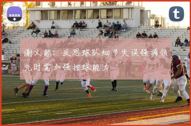 谢文能：反思球队细节失误强调领先时需加强控球能力