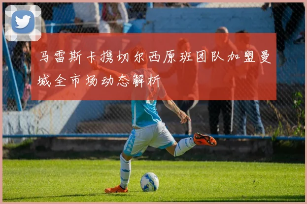 马雷斯卡携切尔西原班团队加盟曼城全市场动态解析