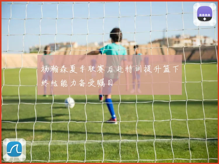 杨瀚森夏季联赛后赴特训提升篮下终结能力备受瞩目