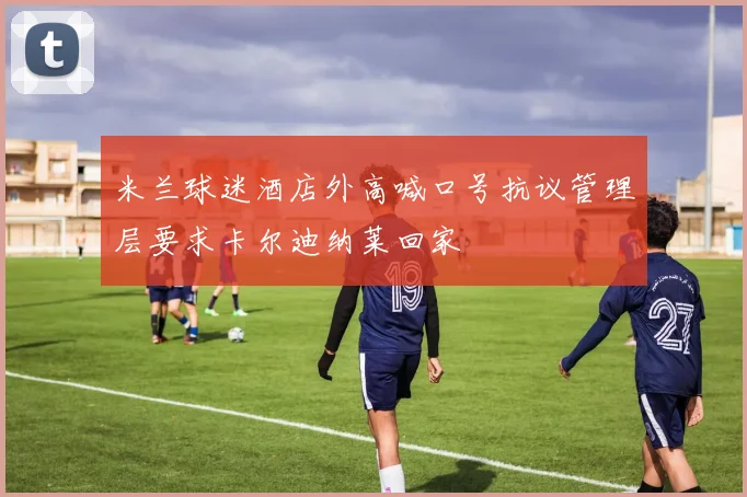 米兰球迷酒店外高喊口号抗议管理层要求卡尔迪纳莱回家