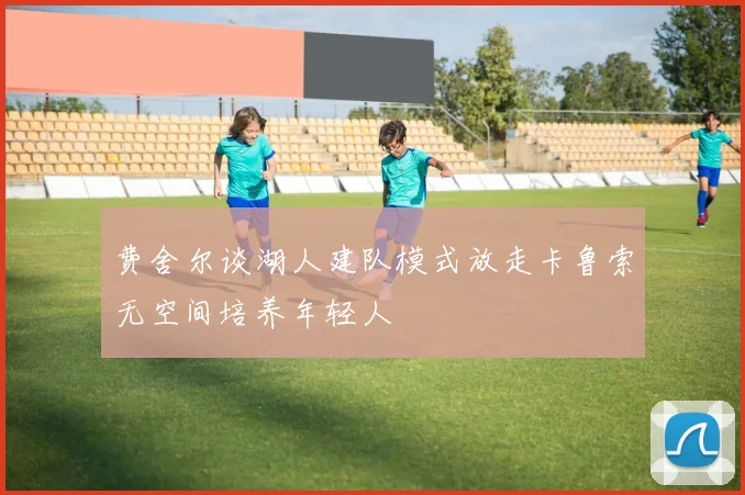 费舍尔谈湖人建队模式放走卡鲁索无空间培养年轻人