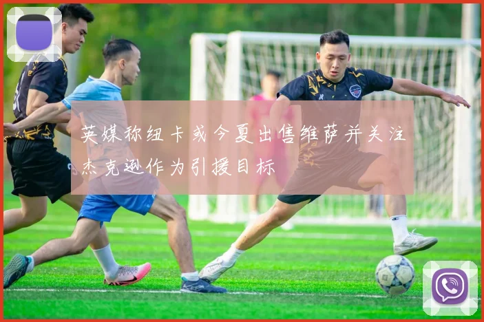 英媒称纽卡或今夏出售维萨并关注杰克逊作为引援目标