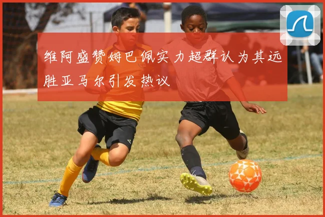 维阿盛赞姆巴佩实力超群认为其远胜亚马尔引发热议
