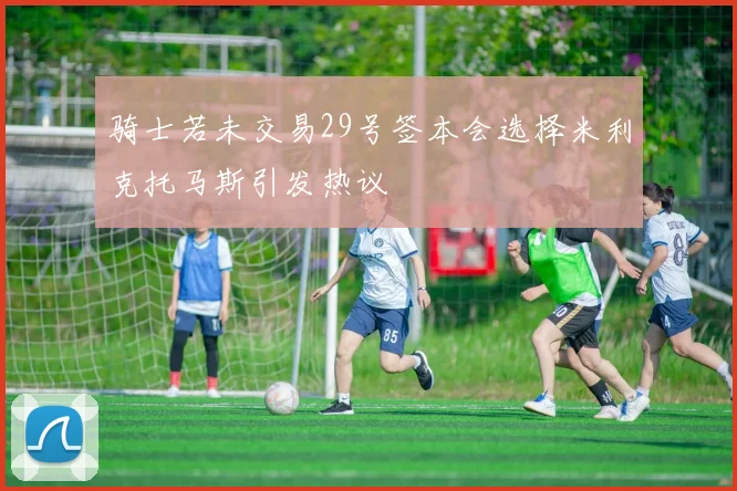 骑士若未交易29号签本会选择米利克托马斯引发热议