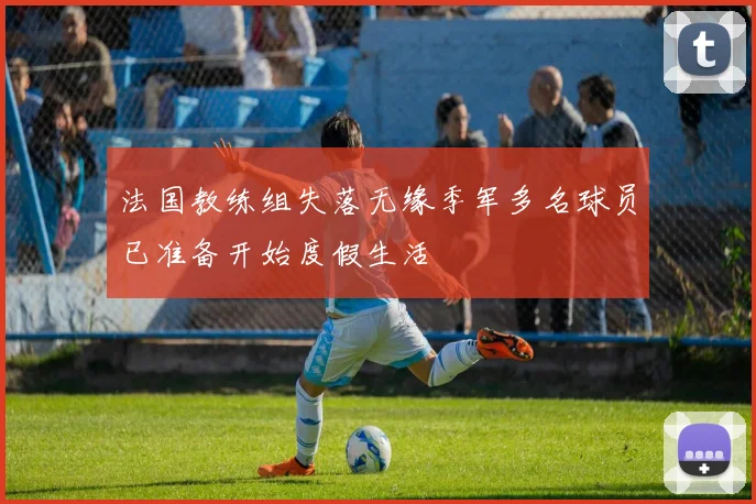 法国教练组失落无缘季军多名球员已准备开始度假生活