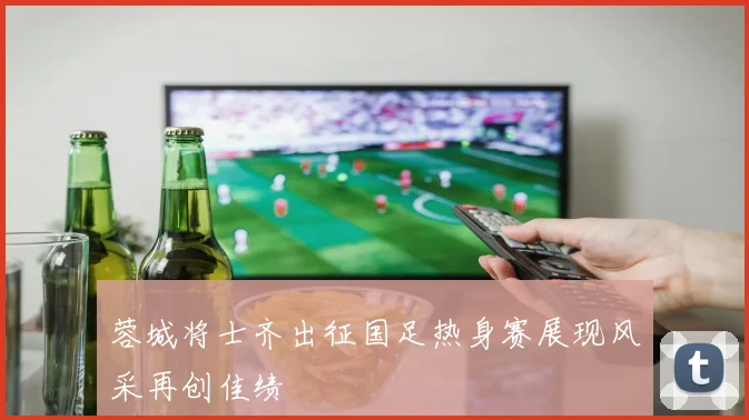 蓉城将士齐出征国足热身赛展现风采再创佳绩