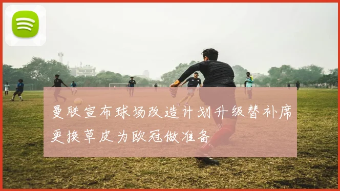 曼联宣布球场改造计划升级替补席更换草皮为欧冠做准备