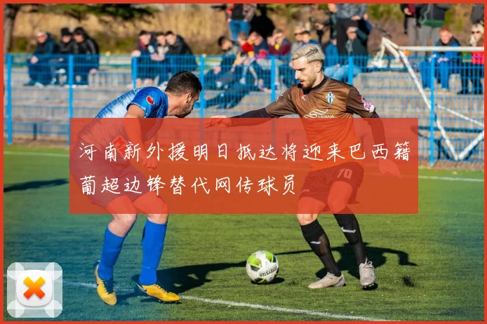 河南新外援明日抵达将迎来巴西籍葡超边锋替代网传球员