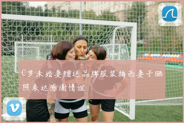 C罗未婚妻赠送品牌服装梅西妻子晒照表达感谢情谊