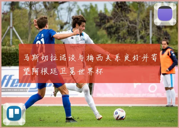 马斯切拉诺谈与梅西关系良好并寄望阿根廷卫冕世界杯