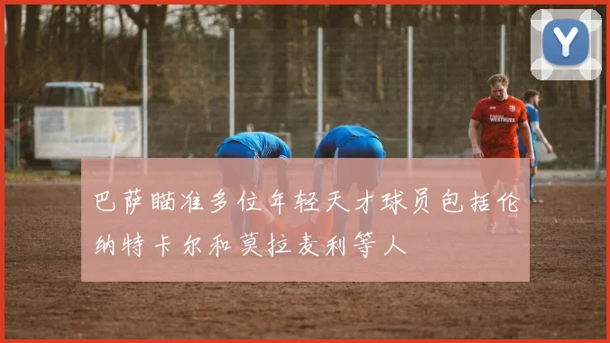 巴萨瞄准多位年轻天才球员包括伦纳特卡尔和莫拉麦利等人