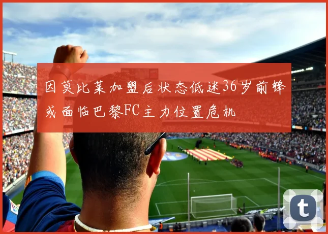 因莫比莱加盟后状态低迷36岁前锋或面临巴黎FC主力位置危机