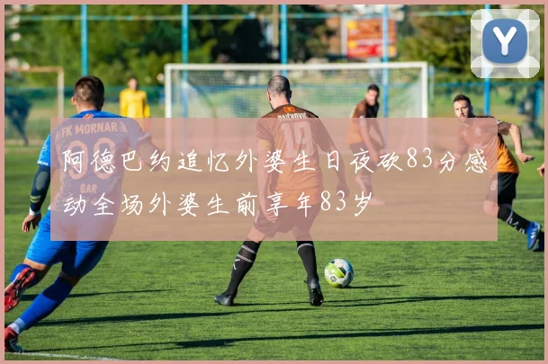 阿德巴约追忆外婆生日夜砍83分感动全场外婆生前享年83岁