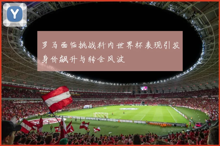 罗马面临挑战科内世界杯表现引发身价飙升与转会风波