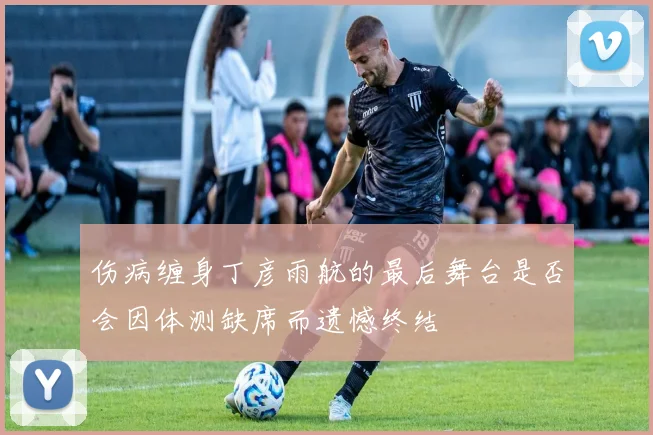 伤病缠身丁彦雨航的最后舞台是否会因体测缺席而遗憾终结