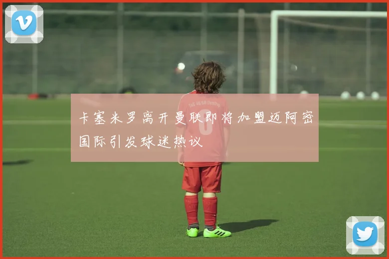 卡塞米罗离开曼联即将加盟迈阿密国际引发球迷热议