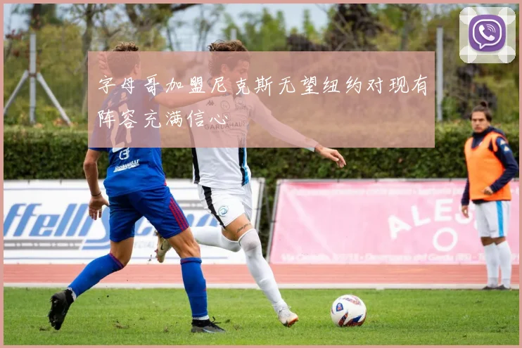 字母哥加盟尼克斯无望纽约对现有阵容充满信心