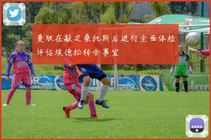 曼联在敲定桑托斯后进行全面体检评估埃德松转会事宜