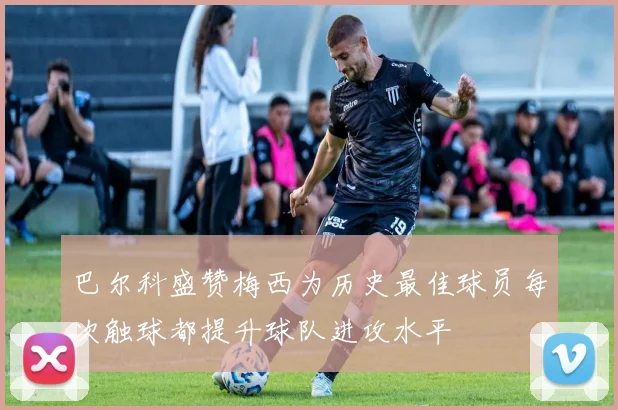巴尔科盛赞梅西为历史最佳球员每次触球都提升球队进攻水平