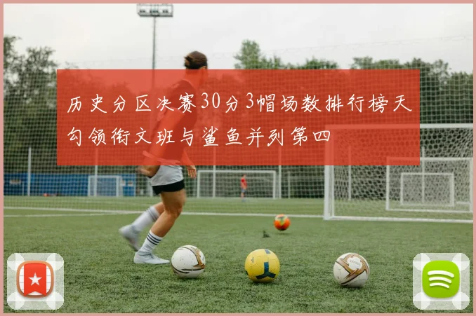 历史分区决赛30分3帽场数排行榜天勾领衔文班与鲨鱼并列第四