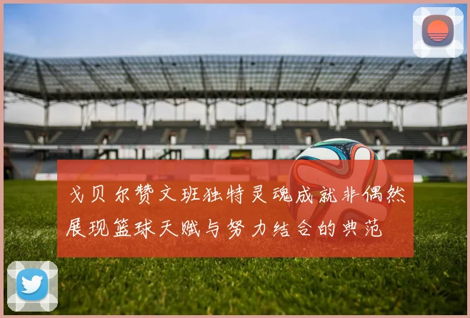 戈贝尔赞文班独特灵魂成就非偶然展现篮球天赋与努力结合的典范