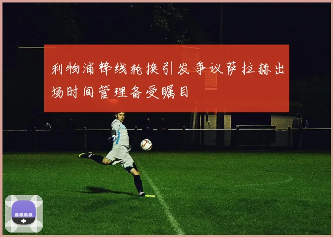 利物浦锋线轮换引发争议萨拉赫出场时间管理备受瞩目