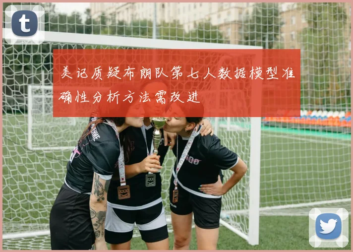 美记质疑布朗队第七人数据模型准确性分析方法需改进