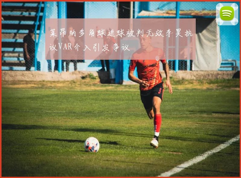 莱昂纳多角球进球被判无效李昊抗议VAR介入引发争议