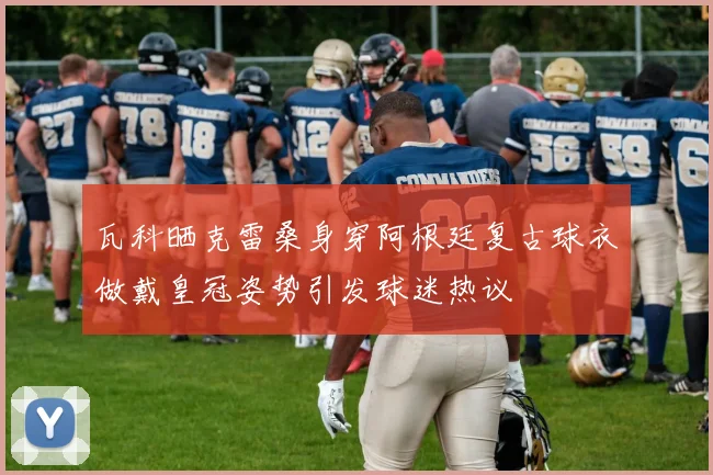 瓦科晒克雷桑身穿阿根廷复古球衣做戴皇冠姿势引发球迷热议